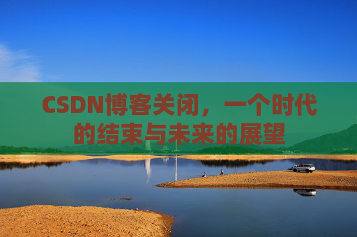 CSDN博客关闭，一个时代的结束与未来的展望